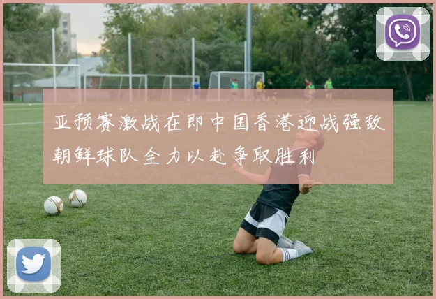 亚预赛激战在即中国香港迎战强敌朝鲜球队全力以赴争取胜利